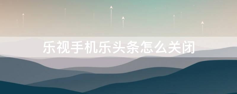 乐视手机乐头条怎么关闭（乐视手机桌面乐头条怎么取消）