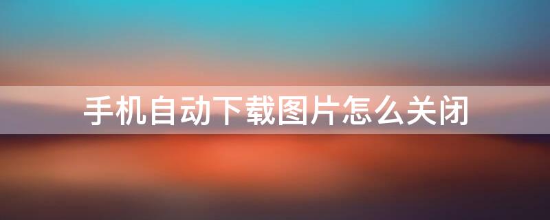 手机自动下载图片怎么关闭 手机自动下载图片怎么关闭oppo