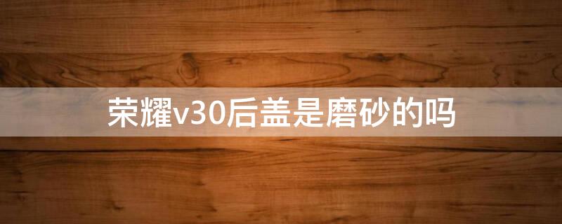 荣耀v30后盖是磨砂的吗（荣耀v30后盖材质）