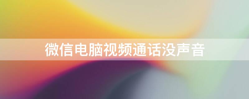 微信电脑视频通话没声音 电脑微信视频通话没有声音