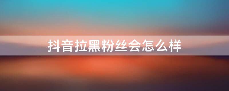 抖音拉黑粉丝会怎么样 抖音把粉丝拉入黑名单会怎么样