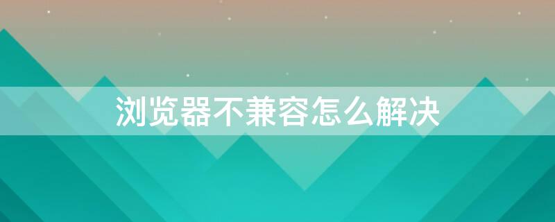 浏览器不兼容怎么解决 手机浏览器不兼容怎么解决