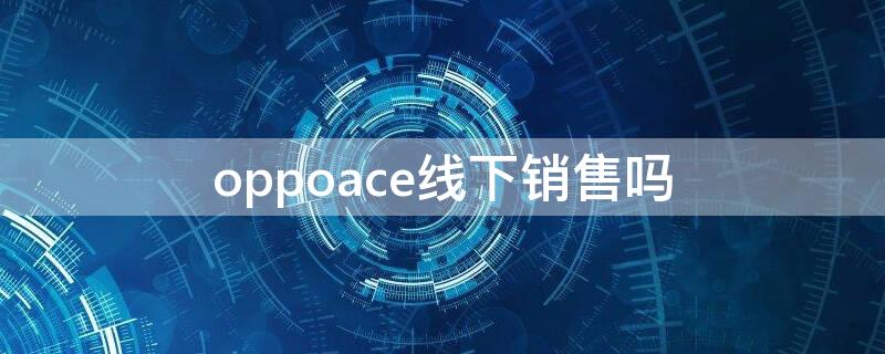 oppoace线下销售吗 oppoace为什么不线下销售