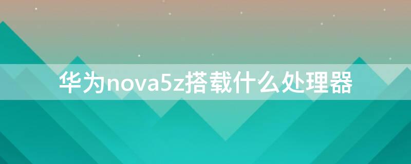 华为nova5z搭载什么处理器 华为nova5z什么处理器?