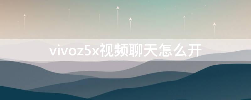 vivoz5x视频聊天怎么开 vivoz5x使用教程视频