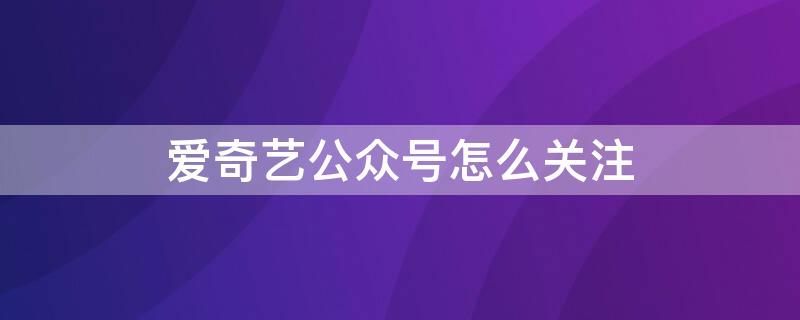 爱奇艺公众号怎么关注 爱奇艺如何关注公众号