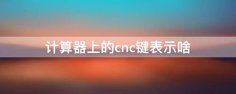 计算器上的cnc键表示啥 计算器的c键是什么意思