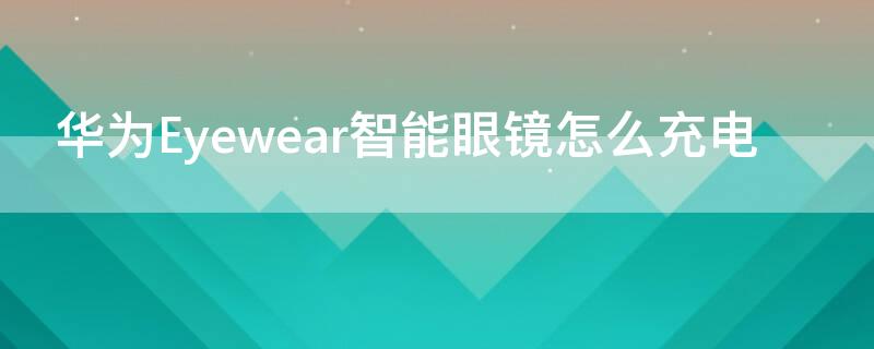 华为Eyewear智能眼镜怎么充电 华为眼镜eyewear2怎么充电