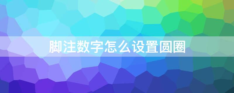 脚注数字怎么设置圆圈 脚注怎么设置成圆圈里加数字