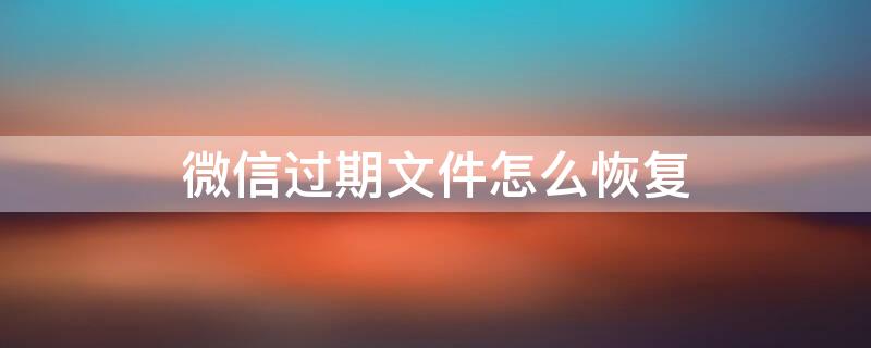 微信过期文件怎么恢复 手机微信过期文件怎么恢复