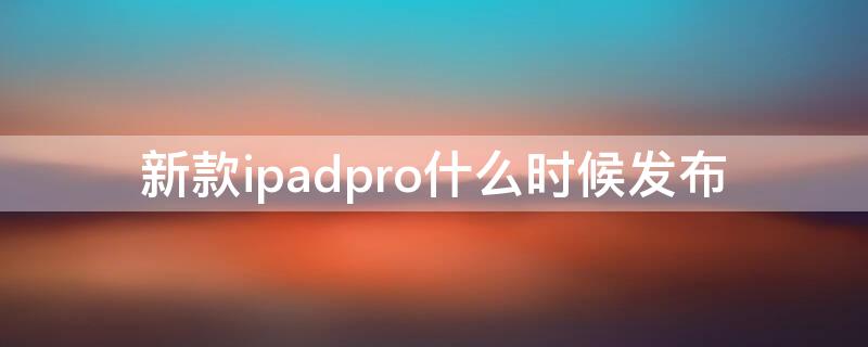 新款ipadpro什么时候发布 ipadpro几月份发布新品