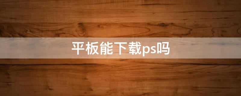 平板能下载ps吗（小米平板能下载ps吗）