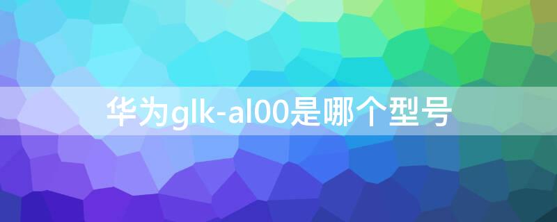 华为glk-al00是哪个型号 华为glk_al00参数