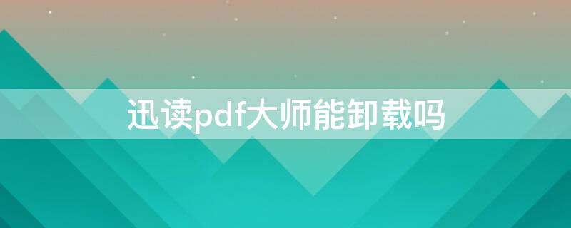 迅读pdf大师能卸载吗（迅读pdf大师可以卸载吗）