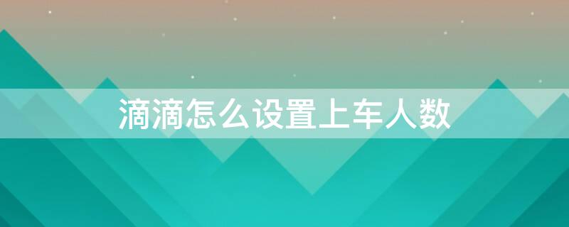 滴滴怎么设置上车人数（滴滴怎么设置上车人数显示）