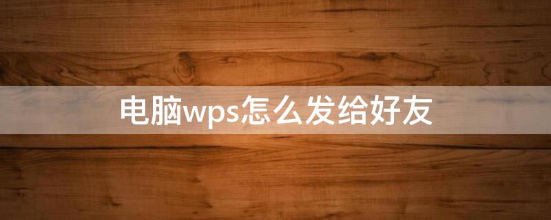 电脑wps怎么发给好友（电脑wps怎么发给好友微信）