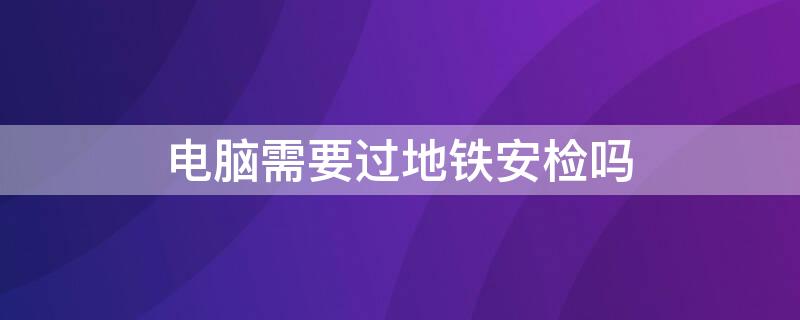 电脑需要过地铁安检吗 电脑可以过地铁安检吗