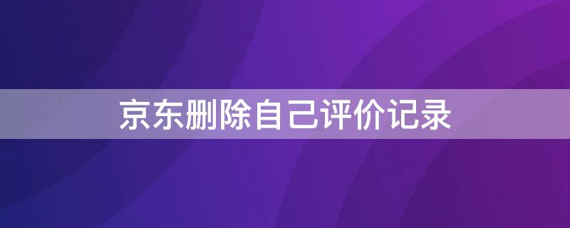 京东删除自己评价记录（京东删除自己评价记录怎么删）