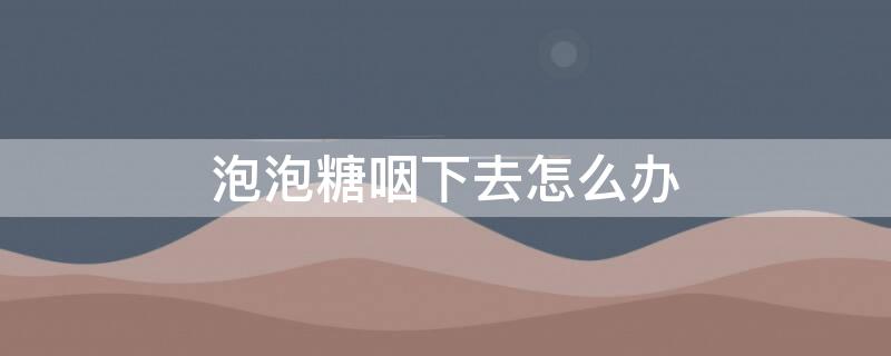 泡泡糖咽下去怎么办（宝宝泡泡糖咽下去怎么办）