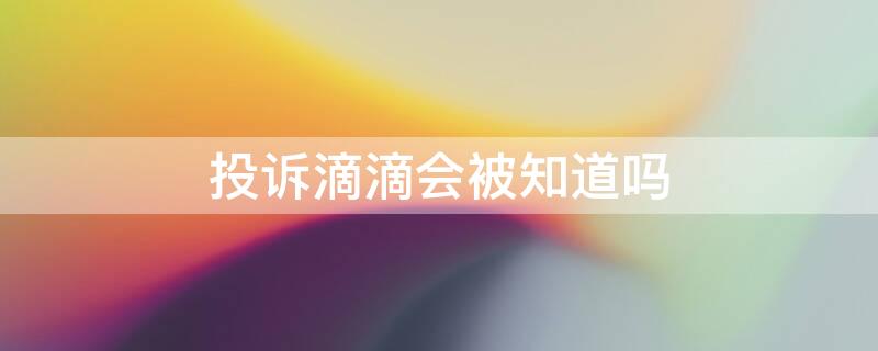 投诉滴滴会被知道吗 投诉滴滴会被知道吗知乎