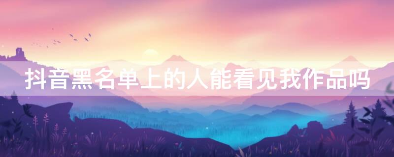 抖音黑名单上的人能看见我作品吗（抖音黑名单上的人能看见我作品吗怎么设置）