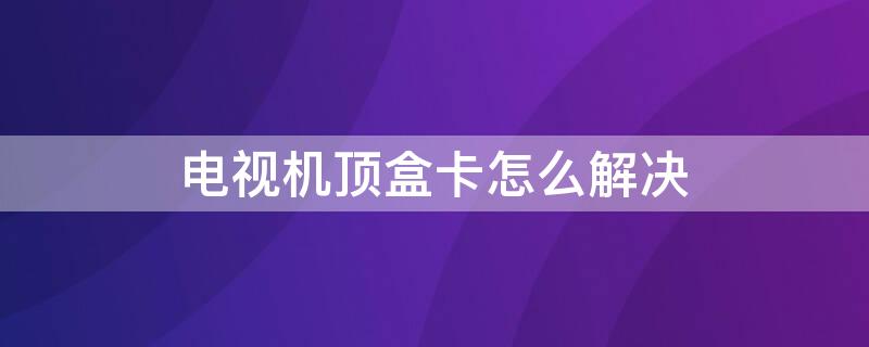 电视机顶盒卡怎么解决 电视机顶盒卡是什么原因造成的