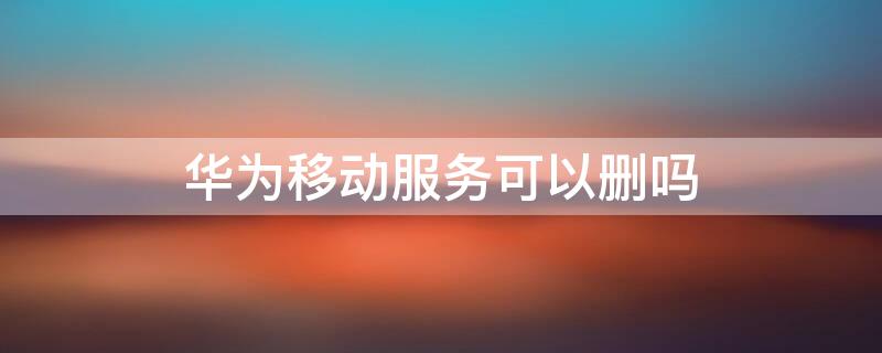华为移动服务可以删吗（华为手机的华为移动服务可以删除吗）