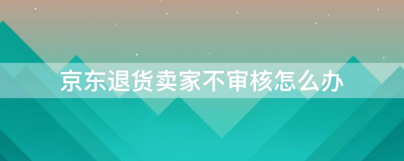 京东退货卖家不审核怎么办 京东退货卖家不审核怎么办京东客服在哪里