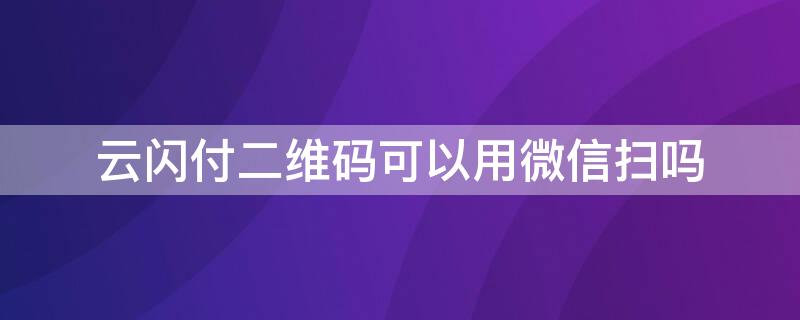 云闪付二维码可以用微信扫吗（云闪付二维码可以用微信扫吗安全吗）