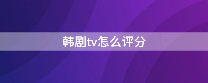 韩剧tv怎么评分（韩剧tv评论4009）