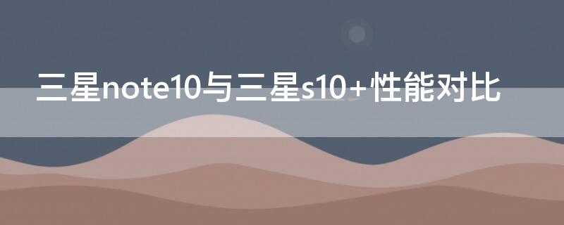 三星note10与三星s10+性能对比（三星s10与note10对比评测）