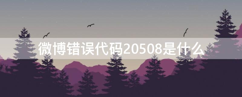 微博错误代码20508是什么 微博错误代码20508是什么情况