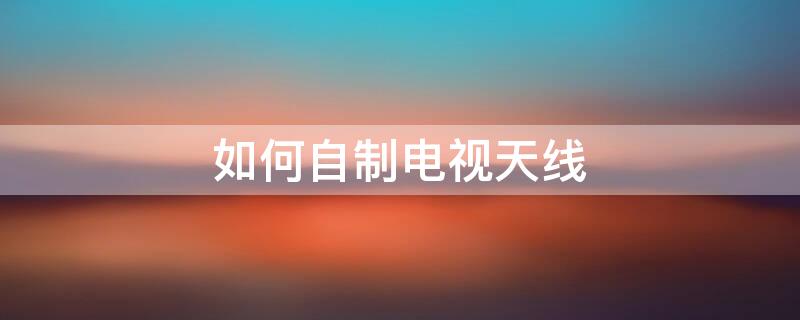 如何自制电视天线 如何自制电视天线收60个台