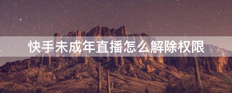 快手未成年直播怎么解除权限（快手未成年直播权限能解除么）