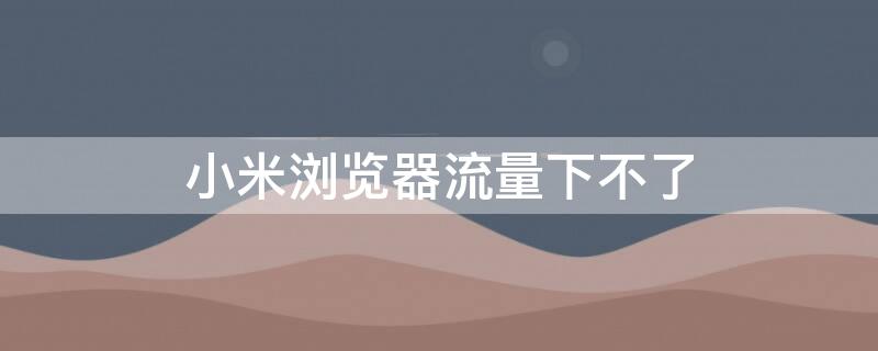 小米浏览器流量下不了 小米浏览器流量下不了怎么办