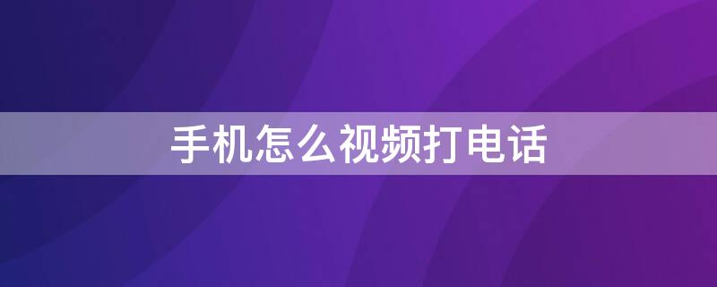 手机怎么视频打电话 如何打手机视频电话
