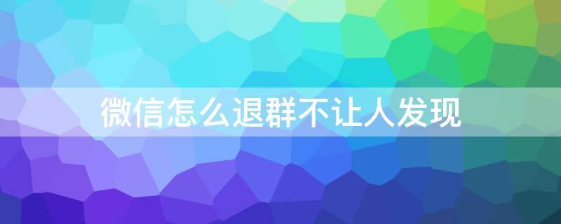 微信怎么退群不让人发现 微信怎么退群不让人发现我