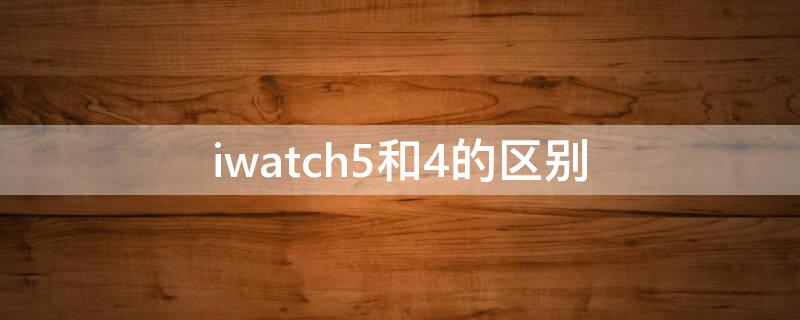 iwatch5和4的区别 iwatch4和5的区别外观区别