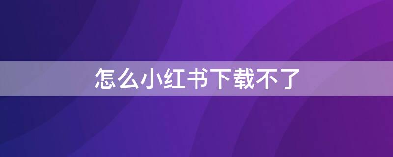 怎么小红书下载不了 怎么小红书下载不了呢