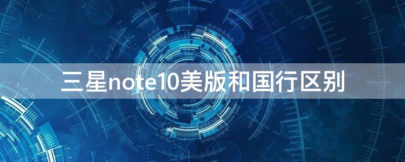 三星note10美版和国行区别 三星note 10 美版