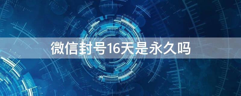 微信封号16天是永久吗 微信封号16天是永久吗知乎