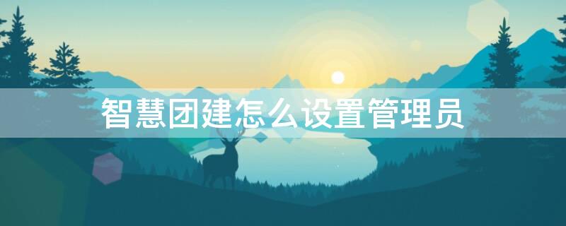 智慧团建怎么设置管理员 智慧团建怎么设置管理员?