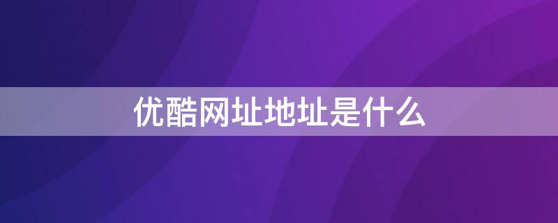 优酷网址地址是什么 优酷网址是什么?