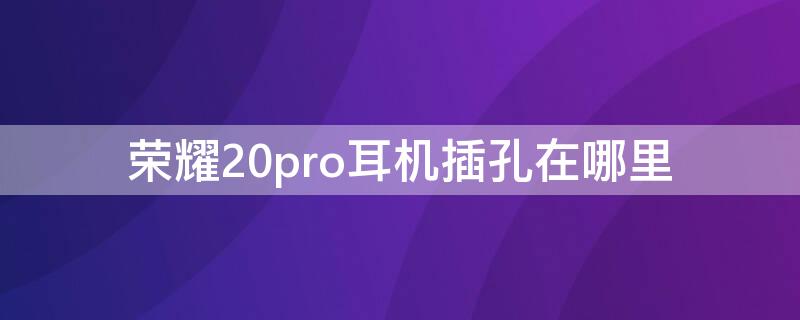 荣耀20pro耳机插孔在哪里 华为荣耀20pro耳机插孔在哪