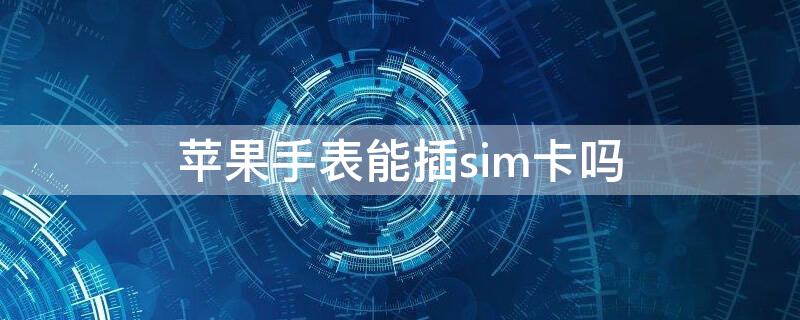 iPhone手表能插sim卡吗 苹果的手表可以插电话卡吗