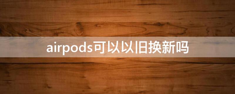 airpods可以以旧换新吗（AirPods可以以旧换新吗）