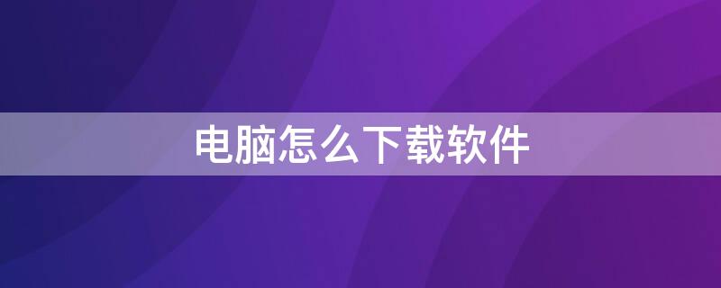 电脑怎么下载软件 电脑怎么下载软件最安全