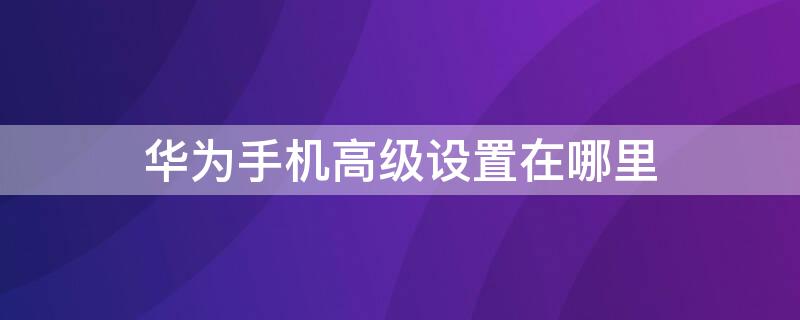 华为手机高级设置在哪里 华为手机必须关闭的5个设置