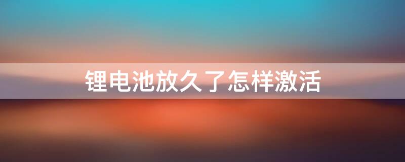 锂电池放久了怎样激活（锂电池放久了怎样激活充电器）