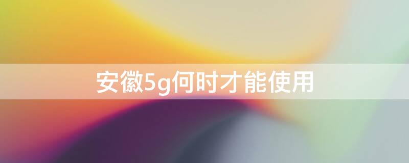 安徽5g何时才能使用（安徽5g何时才能使用呢）